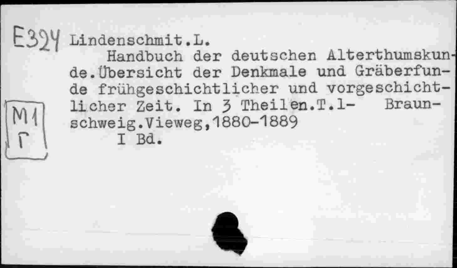 ﻿ЕЗУ/
Lindenschmit.L.
Handbuch der deutschen Alterthumskun de. Übersicht der Denkmale und Gräberfunde frühgeschichtlicher und vorgeschichtlicher Zeit. In 5 Theilen.T.l- Braunschweig .V ieweg,1880-1889
I Bd.